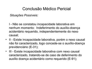 Conclusão Médico Pericial
Situações Possíveis:
I - Não se constatou incapacidade laborativa em
nenhum momento: Indeferimento do auxílio-doença
acidentário requerido, independentemente do nexo
causal;
• II - Existe incapacidade laborativa, porém o nexo causal
não foi caracterizado, logo concede-se o auxílio-doença
previdenciário (E-31);
• III - Existe incapacidade laborativa com nexo causal
caracterizado, tratando-se de caso de deferimento do
auxílio doença acidentário como requerido (E-91);
 