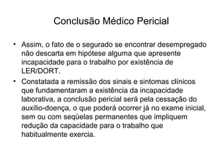 Conclusão Médico Pericial
• Assim, o fato de o segurado se encontrar desempregado
não descarta em hipótese alguma que apresente
incapacidade para o trabalho por existência de
LER/DORT.
• Constatada a remissão dos sinais e sintomas clínicos
que fundamentaram a existência da incapacidade
laborativa, a conclusão pericial será pela cessação do
auxílio-doença, o que poderá ocorrer já no exame inicial,
sem ou com seqüelas permanentes que impliquem
redução da capacidade para o trabalho que
habitualmente exercia.
 