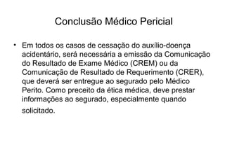 Conclusão Médico Pericial
• Em todos os casos de cessação do auxílio-doença
acidentário, será necessária a emissão da Comunicação
do Resultado de Exame Médico (CREM) ou da
Comunicação de Resultado de Requerimento (CRER),
que deverá ser entregue ao segurado pelo Médico
Perito. Como preceito da ética médica, deve prestar
informações ao segurado, especialmente quando
solicitado.
 