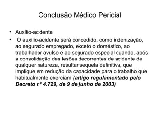 Conclusão Médico Pericial
• Auxílio-acidente
• O auxílio-acidente será concedido, como indenização,
ao segurado empregado, exceto o doméstico, ao
trabalhador avulso e ao segurado especial quando, após
a consolidação das lesões decorrentes de acidente de
qualquer natureza, resultar sequela definitiva, que
implique em redução da capacidade para o trabalho que
habitualmente exerciam (artigo regulamentado pelo
Decreto nº 4.729, de 9 de junho de 2003)
 
