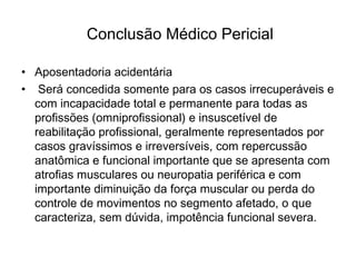 Conclusão Médico Pericial
• Aposentadoria acidentária
•  Será concedida somente para os casos irrecuperáveis e
com incapacidade total e permanente para todas as
profissões (omniprofissional) e insuscetível de
reabilitação profissional, geralmente representados por
casos gravíssimos e irreversíveis, com repercussão
anatômica e funcional importante que se apresenta com
atrofias musculares ou neuropatia periférica e com
importante diminuição da força muscular ou perda do
controle de movimentos no segmento afetado, o que
caracteriza, sem dúvida, impotência funcional severa.
 