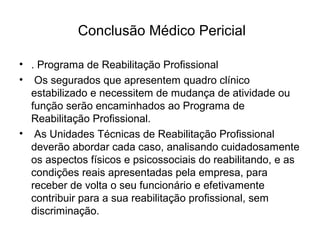 Conclusão Médico Pericial
• . Programa de Reabilitação Profissional
• Os segurados que apresentem quadro clínico
estabilizado e necessitem de mudança de atividade ou
função serão encaminhados ao Programa de
Reabilitação Profissional.
• As Unidades Técnicas de Reabilitação Profissional
deverão abordar cada caso, analisando cuidadosamente
os aspectos físicos e psicossociais do reabilitando, e as
condições reais apresentadas pela empresa, para
receber de volta o seu funcionário e efetivamente
contribuir para a sua reabilitação profissional, sem
discriminação.
 