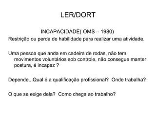 LER/DORT
INCAPACIDADE( OMS – 1980)
Restrição ou perda de habilidade para realizar uma atividade.
Uma pessoa que anda em cadeira de rodas, não tem
movimentos voluntários sob controle, não consegue manter
postura, é incapaz ?
Depende...Qual é a qualificação profissional? Onde trabalha?
O que se exige dela? Como chega ao trabalho?
 