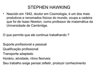 STEPHEN HAWKING
• Nascido em 1942, doutor em Cosmologia, é um dos mais
produtivos e renomados físicos do mundo, ocupa a cadeira
que foi de Isaac Newton, como professor de matamática da
Universidade de Cambridge.
O que permite que ele continue trabalhando ?
Suporte profissional e pessoal
Qualificação profissional
Transporte adaptado
Horário, atividade, rítmo flexíveis
Seu trabalho exige pensar,refletir, produzir conhecimento
 