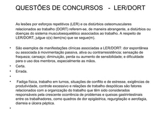 QUESTÕES DE CONCURSOS - LER/DORT
As lesões por esforços repetitivos (LER) e os distúrbios osteomusculares
relacionados ao trabalho (DORT) referem-se, de maneira abrangente, a distúrbios ou
doenças do sistema musculoesquelético associados ao trabalho. A respeito de
LER/DORT, julgue o(s) item(ns) que se segue(m).
• São exemplos de manifestações clínicas associadas a LER/DORT: dor espontânea
ou associada à movimentação passiva, ativa ou contrarresistência; sensação de
fraqueza; cansaço; diminuição, perda ou aumento de sensibilidade; e dificuldade
para o uso dos membros, especialmente as mãos.
• Certa.
• Errada.
•
• Fadiga física, trabalho em turnos, situações de conflito e de estresse, exigências de
produtividade, controle excessivo e relações de trabalho despóticas são fatores
relacionados com a organização do trabalho que têm sido considerados
responsáveis pela crescente ocorrência de problemas e queixas gastrintestinais
entre os trabalhadores, como quadros de dor epigástrica, regurgitação e aerofagia,
diarreia e úlcera péptica.
•
 