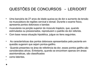 QUESTÕES DE CONCURSOS - LER/DORT
• Uma bancária de 27 anos de idade queixa-se de dor e aumento da tensão
na musculatura de regiões cervical e dorsal. Durante o exame físico,
apresenta pontos dolorosos e bandas
• musculares na porção superior do músculo trapézio, que, quando
estimulados ou pressionados, reproduzem o padrão da dor referida.
• Com base nessa situação hipotética, julgue os itens seguintes.
• As características dos pontos dolorosos apresentados pela paciente em
questão sugerem que sejam pontos-gatilho.
• Quando presentes na área de referência da dor, esses pontos gatilho são
considerados ativos. Entretanto, quando se encontram apenas em áreas
assintomáticas, são classificados
• como latentes.
•
•
 