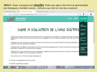 DICA 2 – Fazer a pesquisa por COLEÇÕES. Estão aqui alguns dos livros já apresentados
nos Destaques e também outros… Achamos que vão ter uma boa surpresa!
 