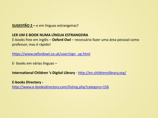 SUGESTÃO 2 – e em línguas estrangeiras?
LER UM E-BOOK NUMA LÍNGUA ESTRANGEIRA
E-books free em inglês – Oxford Owl – necessário fazer uma área pessoal como
professor, mas é rápido!
https://www.oxfordowl.co.uk/user/sign_up.html
E- books em várias línguas –
International Children ‘s Digital Library - http://en.childrenslibrary.org/
E-books Directory -
http://www.e-booksdirectory.com/listing.php?category=156
 