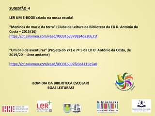 SUGESTÃO 4
LER UM E-BOOK criado na nossa escola!
“Meninos do mar e da terra” (Clube de Leitura da Biblioteca da EB D. António da
Costa – 2015/16)
https://pt.calameo.com/read/0039163978834da30631f
“Um baú de aventuras” (Projeto do 7º1 e 7º 5 da EB D. António da Costa, de
2019/20 – Livro andante)
https://pt.calameo.com/read/003916397f20e4119e5a0
BOM DIA DA BIBLIOTECA ESCOLAR!
BOAS LEITURAS!
 