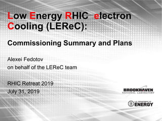Low Energy RHIC electron
Cooling (LEReC):
Commissioning Summary and Plans
Alexei Fedotov
on behalf of the LEReC team
RHIC Retreat 2019
July 31, 2019
 