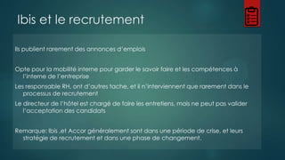 Ibis et le recrutement
Ils publient rarement des annonces d’emplois
Opte pour la mobilité interne pour garder le savoir faire et les compétences à
l’interne de l’entreprise
Les responsable RH, ont d’autres tache, et il n’interviennent que rarement dans le
processus de recrutement
Le directeur de l’hôtel est chargé de faire les entretiens, mais ne peut pas valider
l’acceptation des candidats

Remarque: Ibis ,et Accor généralement sont dans une période de crise, et leurs
stratégie de recrutement et dans une phase de changement.

 