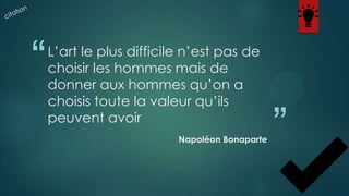 “

L’art le plus difficile n’est pas de
choisir les hommes mais de
donner aux hommes qu’on a
choisis toute la valeur qu’ils
peuvent avoir
Napoléon Bonaparte

”

 