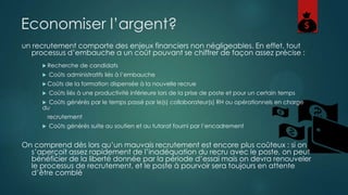 Economiser l’argent?
un recrutement comporte des enjeux financiers non négligeables. En effet, tout
processus d’embauche a un coût pouvant se chiffrer de façon assez précise :
 Recherche


Coûts administratifs liés à l’embauche

 Coûts


de candidats

de la formation dispensée à la nouvelle recrue

Coûts liés à une productivité inférieure lors de la prise de poste et pour un certain temps

Coûts générés par le temps passé par le(s) collaborateur(s) RH ou opérationnels en charge
du


recrutement


Coûts générés suite au soutien et au tutorat fourni par l’encadrement

On comprend dès lors qu’un mauvais recrutement est encore plus coûteux : si on
s’aperçoit assez rapidement de l’inadéquation du recru avec le poste, on peut
bénéficier de la liberté donnée par la période d’essai mais on devra renouveler
le processus de recrutement, et le poste à pourvoir sera toujours en attente
d’être comblé

 