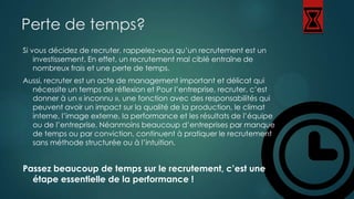 Perte de temps?
Si vous décidez de recruter, rappelez-vous qu’un recrutement est un
investissement. En effet, un recrutement mal ciblé entraîne de
nombreux frais et une perte de temps.
Aussi, recruter est un acte de management important et délicat qui
nécessite un temps de réflexion et Pour l’entreprise, recruter, c’est
donner à un « inconnu », une fonction avec des responsabilités qui
peuvent avoir un impact sur la qualité de la production, le climat
interne, l’image externe, la performance et les résultats de l’équipe
ou de l’entreprise. Néanmoins beaucoup d’entreprises par manque
de temps ou par conviction, continuent à pratiquer le recrutement
sans méthode structurée ou à l’intuition.

Passez beaucoup de temps sur le recrutement, c’est une
étape essentielle de la performance !

 