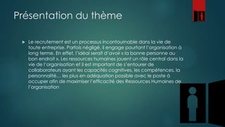 Présentation du thème


Le recrutement est un processus incontournable dans la vie de
toute entreprise. Parfois négligé, il engage pourtant l’organisation à
long terme. En effet, l’idéal serait d’avoir « la bonne personne au
bon endroit ». Les ressources humaines jouent un rôle central dans la
vie de l’organisation et il est important de s’entourer de
collaborateurs ayant les capacités cognitives, les compétences, la
personnalité… les plus en adéquation possible avec le poste à
occuper afin de maximiser l’efficacité des Ressources Humaines de
l’organisation

 