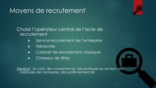 Moyens de recrutement
Choisir l’opérateur central de l’acte de
recrutement






Service recrutement de l’entreprise
Hiérarchie
Cabinet de recrutement classique
Chasseur de têtes

Dépend: du coût, des compétences, des pratiques du secteur, des
habitudes de l’entreprise, des profils recherchés

 
