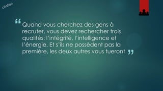 “

Quand vous cherchez des gens à
recruter, vous devez rechercher trois
qualités: l’intégrité, l’intelligence et
l’énergie. Et s’ils ne possèdent pas la
première, les deux autres vous tueront

”

 