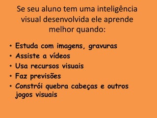 Se seu aluno tem uma inteligência
     visual desenvolvida ele aprende
             melhor quando:
•   Estuda com imagens, gravuras
•   Assiste a vídeos
•   Usa recursos visuais
•   Faz previsões
•   Constrói quebra cabeças e outros
    jogos visuais
 