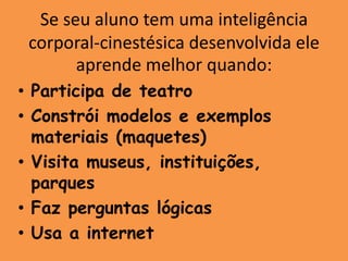 Se seu aluno tem uma inteligência
 corporal-cinestésica desenvolvida ele
       aprende melhor quando:
• Participa de teatro
• Constrói modelos e exemplos
  materiais (maquetes)
• Visita museus, instituições,
  parques
• Faz perguntas lógicas
• Usa a internet
 