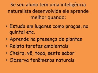 Se seu aluno tem uma inteligência
naturalista desenvolvida ele aprende
           melhor quando:
• Estuda em lugares como praças, no
  quintal etc.
• Aprende na presença de plantas
• Relata tarefas ambientais
• Cheira, vê, toca, sente sabor
• Observa fenômenos naturais
 
