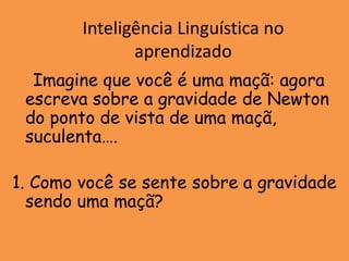 Inteligência Linguística no
               aprendizado
  Imagine que você é uma maçã: agora
 escreva sobre a gravidade de Newton
 do ponto de vista de uma maçã,
 suculenta….

1. Como você se sente sobre a gravidade
  sendo uma maçã?
 