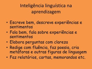 Inteligência linguística na
             aprendizagem

• Escreve bem, descreve experiências e
  sentimentos
• Fala bem, fala sobre experiências e
  sentimentos
• Elabora perguntas com clareza
• Redige com fluência, faz poesia, cria
  metáforas e outras figuras de linguagem
• Faz relatórios, cartas, memorandos etc.
 