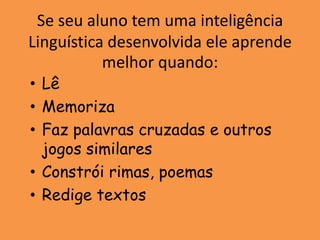 Se seu aluno tem uma inteligência
Linguística desenvolvida ele aprende
           melhor quando:
• Lê
• Memoriza
• Faz palavras cruzadas e outros
  jogos similares
• Constrói rimas, poemas
• Redige textos
 