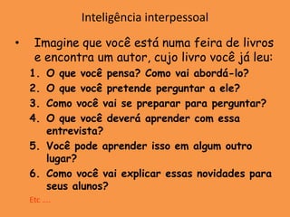 Inteligência interpessoal
•    Imagine que você está numa feira de livros
     e encontra um autor, cujo livro você já leu:
    1. O que você pensa? Como vai abordá-lo?
    2. O que você pretende perguntar a ele?
    3. Como você vai se preparar para perguntar?
    4. O que você deverá aprender com essa
       entrevista?
    5. Você pode aprender isso em algum outro
       lugar?
    6. Como você vai explicar essas novidades para
       seus alunos?
    Etc ….
 