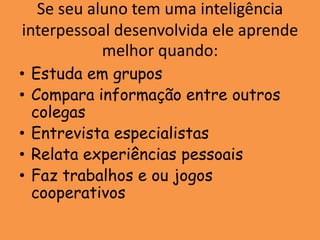 Se seu aluno tem uma inteligência
interpessoal desenvolvida ele aprende
           melhor quando:
• Estuda em grupos
• Compara informação entre outros
  colegas
• Entrevista especialistas
• Relata experiências pessoais
• Faz trabalhos e ou jogos
  cooperativos
 