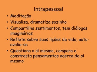 Intrapessoal
• Meditação
• Visualiza, dramatiza sozinho
• Compartilha sentimentos, tem diálogos
  imaginários
• Reflete sobre suas lições de vida, auto-
  avalia-se
• Questiona a si mesmo, compara e
  constrasta pensamentos acerca de si
  mesmo
 