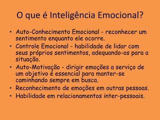 O que é Inteligência Emocional?
• Auto-Conhecimento Emocional - reconhecer um
  sentimento enquanto ele ocorre.
• Controle Emocional - habilidade de lidar com
  seus próprios sentimentos, adequando-os para a
  situação.
• Auto-Motivação - dirigir emoções a serviço de
  um objetivo é essencial para manter-se
  caminhando sempre em busca.
• Reconhecimento de emoções em outras pessoas.
• Habilidade em relacionamentos inter-pessoais.
 
