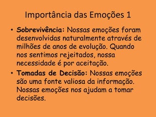 Importância das Emoções 1
• Sobrevivência: Nossas emoções foram
  desenvolvidas naturalmente através de
  milhões de anos de evolução. Quando
  nos sentimos rejeitados, nossa
  necessidade é por aceitação.
• Tomadas de Decisão: Nossas emoções
  são uma fonte valiosa da informação.
  Nossas emoções nos ajudam a tomar
  decisões.
 