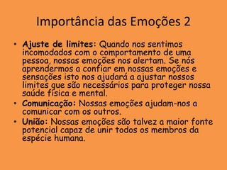 Importância das Emoções 2
• Ajuste de limites: Quando nos sentimos
  incomodados com o comportamento de uma
  pessoa, nossas emoções nos alertam. Se nós
  aprendermos a confiar em nossas emoções e
  sensações isto nos ajudará a ajustar nossos
  limites que são necessários para proteger nossa
  saúde física e mental.
• Comunicação: Nossas emoções ajudam-nos a
  comunicar com os outros.
• União: Nossas emoções são talvez a maior fonte
  potencial capaz de unir todos os membros da
  espécie humana.
 