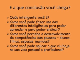E a que conclusão você chega?
Quão inteligente você é?
Como você pode fazer uso das
 diferentes inteligências para poder
 aprender e para poder ensinar?
Como você percebe o desenvolvimento
 de competências das pessoas – alunos,
 filhos, esposas, maridos?
Como você pode aplicar o que viu hoje
 na sua vida pessoal e profissional?
 
