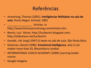 Referências
• Armstrong, Thomas (2001). Inteligências Múltiplas na sala de
  aula. Porto Alegre: Artmed. 2001
• ________________. Articles. In
  http://www.thomasarmstrong.com/articles.htm
• Bonini, Luci Vários: http://lucibonini.blogspot.com;
  http://slideshare.net/lucibonini
• Geraldi, J.W. (org) (1997) O texto na sala de aula. São Paulo:Ática
• Goleman, Daniel (1996). Emotional Intelligence, why it can
  matter more than IQ. Bloomsbury London.
• INTERNATIONAL COACH ACADEMY. (2009) Learning leader
  course.
• Google Imagens
 