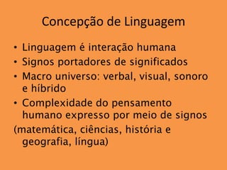 Concepção de Linguagem
• Linguagem é interação humana
• Signos portadores de significados
• Macro universo: verbal, visual, sonoro
  e híbrido
• Complexidade do pensamento
  humano expresso por meio de signos
(matemática, ciências, história e
  geografia, língua)
 