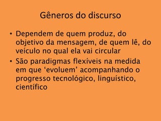 Gêneros do discurso
• Dependem de quem produz, do
  objetivo da mensagem, de quem lê, do
  veículo no qual ela vai circular
• São paradigmas flexíveis na medida
  em que ‘evoluem’ acompanhando o
  progresso tecnológico, linguístico,
  científico
 