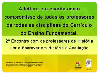 A leitura e a escrita como
compromisso de todos os professores
 de todas as disciplinas do Currículo
                   do Ensino Fundamental.
2º Encontro com os professores de História
     Ler e Escrever em História e Avaliação


Secretaria de Estado de Educação de Minas Gerais
Superintendência Regional de Ensino de Caxambu
Programa de Intervenção Pedagógica – PIP CBC
                                                   Implementação
                                                      dos CBC
 