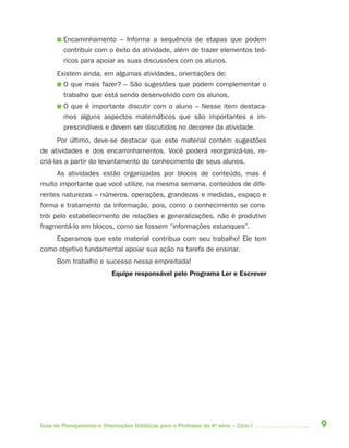 9Guia de Planejamento e Orientações Didáticas para o Professor da 4a
série – Ciclo I
■ Encaminhamento – Informa a sequência de etapas que podem
contribuir com o êxito da atividade, além de trazer elementos teó-
ricos para apoiar as suas discussões com os alunos.
Existem ainda, em algumas atividades, orientações de:
■ O que mais fazer? – São sugestões que podem complementar o
trabalho que está sendo desenvolvido com os alunos.
■ O que é importante discutir com o aluno – Nesse item destaca-
mos alguns aspectos matemáticos que são importantes e im-
prescindíveis e devem ser discutidos no decorrer da atividade.
Por último, deve-se destacar que este material contém sugestões
de atividades e dos encaminhamentos. Você poderá reorganizá-las, re-
criá-las a partir do levantamento do conhecimento de seus alunos.
As atividades estão organizadas por blocos de conteúdo, mas é
muito importante que você utilize, na mesma semana, conteúdos de dife-
rentes naturezas – números, operações, grandezas e medidas, espaço e
forma e tratamento da informação, pois, como o conhecimento se cons-
trói pelo estabelecimento de relações e generalizações, não é produtivo
fragmentá-lo em blocos, como se fossem “informações estanques”.
Esperamos que este material contribua com seu trabalho! Ele tem
como objetivo fundamental apoiar sua ação na tarefa de ensinar.
Bom trabalho e sucesso nessa empreitada!
Equipe responsável pelo Programa Ler e Escrever
4aSerie-Port-OK (correc).indd 94aSerie-Port-OK (correc).indd 9 12/28/09 12:27 PM12/28/09 12:27 PM
 