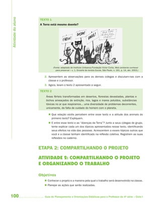 100 Guia de Planejamento e Orientações Didáticas para o Professor da 4a
série – Ciclo I
TEXTO 1
A Terra está mesmo doente?
(Fonte: adaptado de Instituto Unibanco/Fundação Victor Civita. Meio ambiente conhecer
para preservar – v. 1. Encarte da revista Escola, São Paulo, n. 161, p. 1A, abr. 2003.)
2. Apresentem as observações para os demais colegas e discutam-nas com a
classe e o professor.
3. Agora, leiam o texto 2 apresentado a seguir.
TEXTO 2
Áreas férteis transformadas em desertos, florestas devastadas, plantas e
bichos ameaçados de extinção, rios, lagos e mares poluídos, substâncias
tóxicas no ar que respiramos... uma diversidade de problemas decorrentes,
unicamente, da falta de cuidado do homem com o planeta.
 Que relação vocês percebem entre esse texto e a atitude dos animais do
primeiro texto? Expliquem.
 E entre esse texto e as “doenças da Terra”? Junto a seus colegas de grupo,
tente explicar cada um dos tópicos apresentados nesse texto, identificando
seus efeitos na vida das pessoas. Acrescentem a esses tópicos outros que
você e a classe tenham identificado na reflexão coletiva. Registrem as suas
reflexões no caderno.
ETAPA 2: COMPARTILHANDO O PROJETO
ATIVIDADE 2: COMPARTILHANDO O PROJETO
E ORGANIZANDO O TRABALHO
Objetivos
 Conhecer o projeto e a maneira pela qual o trabalho será desenvolvido na classe.
 Planejar as ações que serão realizadas.
Atividadedoaluno
4aSerie-Port-OK (correc).indd 1004aSerie-Port-OK (correc).indd 100 12/28/09 12:27 PM12/28/09 12:27 PM
 