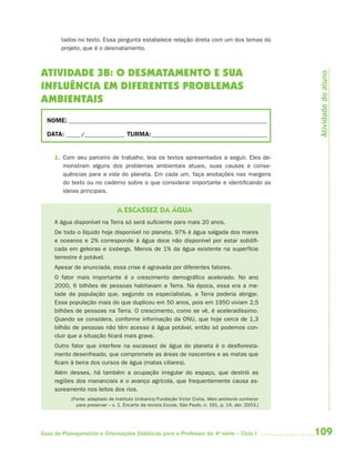 109Guia de Planejamento e Orientações Didáticas para o Professor da 4a
série – Ciclo I
tados no texto. Essa pergunta estabelece relação direta com um dos temas do
projeto, que é o desmatamento.
ATIVIDADE 3B: O DESMATAMENTO E SUA
INFLUÊNCIA EM DIFERENTES PROBLEMAS
AMBIENTAIS
NOME: __________________________________________________________________________
DATA: _____ /_______________ TURMA:___________________________________________
1. Com seu parceiro de trabalho, leia os textos apresentados a seguir. Eles de-
monstram alguns dos problemas ambientais atuais, suas causas e conse-
quências para a vida do planeta. Em cada um, faça anotações nas margens
do texto ou no caderno sobre o que considerar importante e identificando as
ideias principais.
A ESCASSEZ DA ÁGUA
A água disponível na Terra só será suficiente para mais 20 anos.
De todo o líquido hoje disponível no planeta, 97% é água salgada dos mares
e oceanos e 2% corresponde à água doce não disponível por estar solidifi-
cada em geleiras e icebergs. Menos de 1% da água existente na superfície
terrestre é potável.
Apesar de anunciada, essa crise é agravada por diferentes fatores.
O fator mais importante é o crescimento demográfico acelerado. No ano
2000, 6 bilhões de pessoas habitavam a Terra. Na época, essa era a me-
tade da população que, segundo os especialistas, a Terra poderia abrigar.
Essa população mais do que duplicou em 50 anos, pois em 1950 viviam 2,5
bilhões de pessoas na Terra. O crescimento, como se vê, é aceleradíssimo.
Quando se considera, conforme informação da ONU, que hoje cerca de 1,3
bilhão de pessoas não têm acesso à água potável, então só podemos con-
cluir que a situação ficará mais grave.
Outro fator que interfere na escassez de água do planeta é o desfloresta-
mento desenfreado, que compromete as áreas de nascentes e as matas que
ficam à beira dos cursos de água (matas ciliares).
Além desses, há também a ocupação irregular do espaço, que destrói as
regiões dos mananciais e o avanço agrícola, que frequentemente causa as-
soreamento nos leitos dos rios.
(Fonte: adaptado de Instituto Unibanco/Fundação Victor Civita. Meio ambiente conhecer
para preservar – v. 1. Encarte da revista Escola, São Paulo, n. 161, p. 1A, abr. 2003.)
Atividadedoaluno
4aSerie-Port-OK (correc).indd 1094aSerie-Port-OK (correc).indd 109 12/28/09 12:27 PM12/28/09 12:27 PM
 