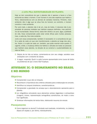 111Guia de Planejamento e Orientações Didáticas para o Professor da 4a
série – Ciclo I
A LUTA PELA SUSTENTABILIDADE DO PLANETA
Hoje se tem consciência de que o planeta não é apenas a fauna e a fora
excluindo-se delas o homem. O ser humano é uma das espécies que habita a
Terra, relacionando-se com as demais de variadas maneiras. Portanto, meio
ambiente não é algo que se situa fora do homem; ao contrário, o homem
constitui o meio ambiente.
Por outro lado, o planeta não é de um, mas de todos. A natureza não é pro-
priedade de pessoas isoladas que habitam espaços definidos, mas patrimô-
nio da humanidade. Dessa forma, todos têm direito a ar puro, água, qualidade
de vida. Essa compreensão pode estar ainda difusa para muitas pessoas,
mas, a cada dia, fica mais evidente.
Junto com essa compreensão, também é necessário vir a consciência de que
foi a ação de cada um que veio transformando o planeta ao longo dos sécu-
los. Assim, é a ação de cada um, também, que pode reverter esse quadro. É
urgente, então, a mudança efetiva de hábitos e atitudes de todas as pessoas
que habitam esse planeta, na direção de se construir a sustentabilidade da
vida na Terra.
2. Depois de ter lido os textos, comentando-os com seu colega, socialize suas
anotações com o restante da classe.
3. A seguir, responda: Qual é a ação humana apresentada como causa de todos
os problemas de que o texto fala? Explique.
ATIVIDADE 3C: O DESMATAMENTO NO BRASIL
E NO MUNDO
Objetivos
 Compreender o que são os hotspots.
 Reconhecer a importância dos critérios utilizados para a elaboração do conceito.
 Identificar os hotspots brasileiros, caracterizando-os.
 Compreender a gravidade da ameaça que o desmatamento apresenta para o
planeta.
 Ler infográficos articulando seus elementos verbais (legendas) e extraverbais
(imagens, ícones, representação cartográfica) constitutivos, de modo a cons-
truir significado.
 Sintetizar informações de textos lidos, elaborando resumos de estudo.
Planejamento
 Como organizar os alunos? A atividade será realizada, inicialmente, no coletivo;
depois em duplas e, por último, individualmente.
Atividadedoaluno
4aSerie-Port-OK (correc).indd 1114aSerie-Port-OK (correc).indd 111 12/28/09 12:27 PM12/28/09 12:27 PM
 