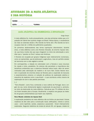 119Guia de Planejamento e Orientações Didáticas para o Professor da 4a
série – Ciclo I
ATIVIDADE 3D: A MATA ATLÂNTICA
E SUA HISTÓRIA
NOME: __________________________________________________________________________
DATA: _____ /_______________ TURMA:___________________________________________
MATA ATLÂNTICA: DA EXUBERÂNCIA À DEVASTAÇÃO
Diogo Dreyer
A mata atlântica foi, muito provavelmente, uma das primeiras visões que a tri-
pulação de Cabral teve quando chegou ao Brasil. Nessa época, a exuberância
da mata se estendia desde o Rio Grande do Norte até o Rio Grande do Sul e
ocupava mais de 1 milhão de quilômetros quadrados.
Os primeiros desbravadores das terras tupiniquins descreveram, durante
anos, a mata atlântica como uma floresta intocada, de enorme riqueza natu-
ral, que levou muitos dos que aqui chegaram no início da colonização a acre-
ditar que o “paraíso na Terra” estava nas Américas.
A floresta era ocupada por grupos indígenas tupis relativamente numerosos,
como os tupinambás, que já praticavam a agricultura, mas em perfeito estado
de harmonia com a vida vegetal e animal.
Em contrapartida, a relação do colonizador com a floresta e seus recursos
foi, desde o início, predatória. Os colonos não percebiam a importância dos
benefícios ambientais que a cobertura florestal nativa trazia, além de serem
motivados pela valorização da madeira e do lucro fácil. Esses fatores leva-
ram à supressão de enormes áreas da floresta para a expansão de lavouras
e assentamentos urbanos e à adoção de práticas de exploração seletiva e
exaustiva de espécies como o pau-brasil – o que aconteceu antes mesmo da
exploração do ouro e das pedras preciosas.
[...]
“Terra Brasilis”, como ficou conhecida a nova colônia de Portugal, teve a ori-
gem de seu nome diretamente ligada à exploração do pau-brasil e, portanto,
ao início da destruição da mata atlântica. Calcula-se que 70 milhões de árvo-
res foram levadas para a Europa. Atualmente, a espécie vive graças ao traba-
lho de grupos ambientalistas que fazem seu replantio.
Novo Mundo: sinônimo de riqueza fácil
A exploração predatória da mata atlântica não se limitou ao pau-brasil. Outras
madeiras de alto valor para a construção naval, edificações, móveis e outros
usos – como tapinhoã, canela, canjerana e jacarandá – foram intensamente
exploradas. Segundo relatórios da virada do século XIX, em Iguape, cidade do
Atividadedoaluno
4aSerie-Port-OK (correc).indd 1194aSerie-Port-OK (correc).indd 119 12/28/09 12:27 PM12/28/09 12:27 PM
 