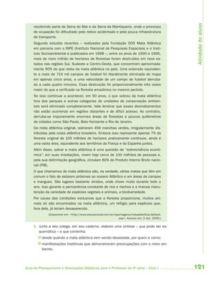 121Guia de Planejamento e Orientações Didáticas para o Professor da 4a
série – Ciclo I
recobrindo parte da Serra do Mar e da Serra da Mantiqueira, onde o processo
de ocupação foi dificultado pelo relevo acidentado e pela pouca infraestrutura
de transporte.
Segundo estudos recentes – realizados pela Fundação SOS Mata Atlântica
em parceria com o INPE (Instituto Nacional de Pesquisas Espaciais) e o Insti-
tuto Socioambiental e publicados em 1998 –, entre os anos de 1990 e 1995,
mais de meio milhão de hectares de florestas foram destruídos em nove es-
tados nas regiões Sul, Sudeste e Centro-Oeste, que concentram aproximada-
mente 90% do que resta da mata atlântica no país. Uma extensão equivalen-
te a mais de 714 mil campos de futebol foi literalmente eliminada do mapa
em apenas cinco anos, a uma velocidade de um campo de futebol derruba-
do a cada quatro minutos. Essa destruição foi proporcionalmente três vezes
maior do que a verificada na floresta amazônica no mesmo período.
Se isso continuar a acontecer, em 50 anos, o que sobrou da mata atlântica
fora dos parques e outras categorias de unidades de conservação ambien-
tais será eliminado completamente. Vale lembrar que esses desmatamentos
não estão ocorrendo em regiões distantes e de difícil acesso. Ao contrário,
derruba-se impunemente enormes áreas de florestas a poucos quilômetros
de cidades como São Paulo, Belo Horizonte e Rio de Janeiro.
Da mata atlântica original, sobraram 456 manchas verdes, irregularmente dis-
tribuídas pela costa atlântica brasileira. Embora isso represente apenas 7% da
floresta original de 100 milhões de hectares praticamente contínuos, ainda é
uma vasta área, equivalente aos territórios da França e da Espanha juntos.
Além disso, salvar a mata atlântica é uma questão de “sobrevivência econô-
mica”: em suas imediações, vivem hoje cerca de 100 milhões de pessoas e,
pela sua delimitação geográfica, circulam 80% do Produto Interno Bruto nacio-
nal (PIB).
O que chamamos de mata atlântica são, na verdade, várias matas que têm em
comum o fato de estarem próximas ao oceano Atlântico e em áreas de campos
e mangues. São lugares bastante úmidos, onde chove muito durante todo o
ano. Isso garante a permanência constante de rios e riachos e a imensa manu-
tenção da variedade de espécies vegetais e animais, a biodiversidade.
Por causa das condições exclusivas que a floresta proporciona, muitos ani-
mais só são encontrados na mata atlântica, um refúgio para espécies que,
fora dela, já teriam desaparecido.
(Disponível em: <http://www.educacional.com.br/reportagens/mataatlantica/default.
asp>. Acesso em: 2 dez. 2009.)
1. Junto a seu colega, em seu caderno, elabore uma síntese – que pode ser es-
quemática – e que contenha:
J desde quando a mata atlântica vem sendo devastada, por quem e como;
J manifestações históricas que demonstraram preocupações com o meio am-
biente;
Atividadedoaluno
4aSerie-Port-OK (correc).indd 1214aSerie-Port-OK (correc).indd 121 12/28/09 12:27 PM12/28/09 12:27 PM
 