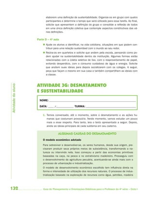132 Guia de Planejamento e Orientações Didáticas para o Professor da 4a
série – Ciclo I
elaborem uma definição de sustentabilidade. Organize-os em grupo com quatro
participantes e determine o tempo que será utilizado para essa tarefa. Ao final,
solicite que apresentem a definição do grupo e consolide a reflexão de todos
em uma única definição coletiva que contemple aspectos constitutivos das vá-
rias definições.
Parte D – 4a
aula
 Ajude os alunos a identificar, na vida cotidiana, situações em que podem con-
tribuir para uma relação sustentável com o mundo ao seu redor.
 Reúna-os em quartetos e solicite que andem pela escola, pensando como po-
dem ajudar na sustentabilidade dentro da instituição. Algumas formas estão
relacionadas com a coleta seletiva de lixo, com o reaproveitamento de papel,
evitando desperdício, com o consumo cuidadoso de água e energia. Solicite
que anotem suas ideias para depois socializarem com os colegas. A seguir,
peça que façam o mesmo em sua casa e também compartilhem as ideias com
a classe.
ATIVIDADE 3G: DESMATAMENTO
E SUSTENTABILIDADE
NOME: __________________________________________________________________________
DATA: _____ /_______________ TURMA:___________________________________________
1. Temos conversado, até o momento, sobre o desmatamento e as ações hu-
manas que costumam provocá-lo. Neste momento, vamos estudar um pouco
mais a esse respeito. Para tanto, leia o texto apresentado a seguir. Depois,
anote as ideias principais de cada subtema em seu caderno.
ALGUMAS CAUSAS DO DESMATAMENTO
O modelo econômico adotado
Para sobreviver e desenvolver-se, os seres humanos, desde sua origem, pre-
cisaram produzir seus próprios meios de subsistência, transformando a na-
tureza ou intervindo nela. Isso começou a partir das economias primitivas
baseadas na caça, na pesca e no extrativismo madeireiro. Prosseguiu com
o desenvolvimento da agricultura pecuária, acentuando-se ainda mais com o
processo de urbanização e industrialização.
O modelo de desenvolvimento econômico escolhido tem influência direta na
forma e intensidade de utilização dos recursos naturais. O processo de indus-
trialização baseado na exploração de recursos como água, petróleo, madeira
Atividadedoaluno
4aSerie-Port-OK (correc).indd 1324aSerie-Port-OK (correc).indd 132 12/28/09 12:27 PM12/28/09 12:27 PM
 