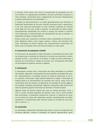 133Guia de Planejamento e Orientações Didáticas para o Professor da 4a
série – Ciclo I
e minerais, entre outros, bem como na concentração da população nos cen-
tros urbanos e na agropecuária predatória, provocou profundas mudanças no
meio ambiente, caminhando para o esgotamento de recursos indispensáveis
à própria sobrevivência da humanidade. [...]
O modelo de desenvolvimento e as ações governamentais que favorecem a
exploração desenfreada de recursos naturais contribuem para o aparecimen-
to de uma cultura de desrespeito ao meio ambiente, expressa em atitudes
como jogar lixo nas ruas, praias e parques, na destruição de áreas verdes,
frequentemente substituídas por cimento e azulejo nos imóveis e condomí-
nios residenciais, na pavimentação sem planejamento de ruas e estradas, no
desperdício de água e energia elétrica.
Muitas coisas que compramos contribuem para a devastação da floresta tro-
pical. Madeiras nobres, como mogno, peroba e imbuia, são exemplos clás-
sicos. Plantações de frutas tropicais são frequentemente encontradas em
áreas onde no passado havia uma floresta tropical ou mata nativa.
O crescimento da população mundial
O crescimento da população mundial intensifica a necessidade de áreas cada
vez maiores para a produção de alimentos e técnicas que aumentem a produ-
tividade da terra, o que diminui as florestas e amplia as áreas destinadas a
lavouras de monocultura e criação de animais, com consequente diminuição
da diversidade de espécies animais e vegetais.
A urbanização
A urbanização contribui para a diminuição das áreas florestadas na periferia
das cidades, agravando o desequilíbrio do meio ambiente, principalmente quan-
do o desmatamento e a ocupação ocorrem em áreas de mananciais ou de ris-
co, poluindo e diminuindo a água potável disponível na região. A destruição da
floresta decorre do desmatamento de encostas dos morros, assim como do
incontrolável corte de madeira, da agricultura, da produção de carvão vegetal e
da ocupação imobiliária desordenada. Algumas companhias estão ainda envol-
vidas em grandes projetos industriais que destroem a floresta tropical.
Algumas áreas da floresta tropical são ricas em metais preciosos, como o
ouro e a prata. Grandes depósitos de alumínio, ferro, zinco e cobre também
são encontrados. A exploração industrial de minérios e a afluência de minei-
ros nas áreas de matas não exploradas resultam inevitavelmente em desflo-
restamento. A contaminação pelo mercúrio (usado na extração de ouro) tam-
bém é comum. [...]
As queimadas
As queimadas, amplamente utilizadas para limpar o terreno na expansão das
fronteiras agrícolas, visando à instalação de projetos agropecuários, geral-
Atividadedoaluno
4aSerie-Port-OK (correc).indd 1334aSerie-Port-OK (correc).indd 133 12/28/09 12:27 PM12/28/09 12:27 PM
 