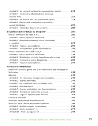 13Guia de Planejamento e Orientações Didáticas para o Professor da 4a
série – Ciclo I
Atividade 3 – As marcas linguísticas do discurso direto e indireto. . . . . . . . . . . . . . . . . 214
Atividade 4 – Ampliando a reflexão sobre as marcas do
discurso direto. . . . . . . . . . . . . . . . . . . . . . . . . . . . . . . . . . . . . . . . . . . . . . . . . . . . . . . . . . . . . . . . . . . . . . . . . . . . . . . . . . . . 216
Atividade 5 – As aspas e mais uma possibilidade de uso. . . . . . . . . . . . . . . . . . . . . . . . . . . . 219
Atividade 6 – Reinvestindo o conhecimento aprendido –
pontuando diálogos . . . . . . . . . . . . . . . . . . . . . . . . . . . . . . . . . . . . . . . . . . . . . . . . . . . . . . . . . . . . . . . . . . . . . . . . . . . . . 221
Atividade 7 – Alterando o discurso em um conto . . . . . . . . . . . . . . . . . . . . . . . . . . . . . . . . . . . . . . . 223
Sequência didática “Estudo da ortografia” . . . . . . . . . . . . . . . . . . . . . . . . . . . . . . . . . . . . . . . . . . 225
Palavras terminadas em -ISSE e -ICE . . . . . . . . . . . . . . . . . . . . . . . . . . . . . . . . . . . . . . . . . . . . . . . . . . . . . . 226
Atividade 1 – Lendo o poema e comentando. . . . . . . . . . . . . . . . . . . . . . . . . . . . . . . . . . . . . . . . . . . . . 227
Atividade 2 – Estudando palavras do poema e ampliando
o repertório. . . . . . . . . . . . . . . . . . . . . . . . . . . . . . . . . . . . . . . . . . . . . . . . . . . . . . . . . . . . . . . . . . . . . . . . . . . . . . . . . . . . . . . . 229
Atividade 3 – Testando as descobertas. . . . . . . . . . . . . . . . . . . . . . . . . . . . . . . . . . . . . . . . . . . . . . . . . . . . 230
Atividade 4 – Completando o quadro de descobertas . . . . . . . . . . . . . . . . . . . . . . . . . . . . . . . . . 232
Palavras terminadas em -ANSA e -ANÇA . . . . . . . . . . . . . . . . . . . . . . . . . . . . . . . . . . . . . . . . . . . . . . . . . . 234
Atividade 1 – Lendo o poema e comentando. . . . . . . . . . . . . . . . . . . . . . . . . . . . . . . . . . . . . . . . . . . . . 234
Atividade 2 – Estudando a ortografia das palavras selecionadas. . . . . . . . . . . . . . . . . . . 236
Atividade 3 – Ampliando a análise das palavras . . . . . . . . . . . . . . . . . . . . . . . . . . . . . . . . . . . . . . . . 238
Atividade 4 – Testando as descobertas. . . . . . . . . . . . . . . . . . . . . . . . . . . . . . . . . . . . . . . . . . . . . . . . . . . . 240
Atividades de Matemática
Orientações didáticas gerais para o desenvolvimento das atividades de
Matemática. . . . . . . . . . . . . . . . . . . . . . . . . . . . . . . . . . . . . . . . . . . . . . . . . . . . . . . . . . . . . . . . . . . . . . . . . . . . . . . . . . . . . . . . 244
Números. . . . . . . . . . . . . . . . . . . . . . . . . . . . . . . . . . . . . . . . . . . . . . . . . . . . . . . . . . . . . . . . . . . . . . . . . . . . . . . . . . . . . . . . . . . . . 244
Atividade 1 – Os números na contagem das populações. . . . . . . . . . . . . . . . . . . . . . . . . . . . . 246
Atividade 2 – Escritas abreviadas . . . . . . . . . . . . . . . . . . . . . . . . . . . . . . . . . . . . . . . . . . . . . . . . . . . . . . . . . . . 248
Atividade 3 – Os números racionais no contexto diário . . . . . . . . . . . . . . . . . . . . . . . . . . . . . . . 252
Atividade 4 – Dividindo figuras . . . . . . . . . . . . . . . . . . . . . . . . . . . . . . . . . . . . . . . . . . . . . . . . . . . . . . . . . . . . . . . 254
Atividade 5 – Usando a calculadora para fazer descobertas. . . . . . . . . . . . . . . . . . . . . . . . . 260
Atividade 6 – Comparando os números racionais. . . . . . . . . . . . . . . . . . . . . . . . . . . . . . . . . . . . . . . 262
Atividade 7 – Jogo das representações decimais. . . . . . . . . . . . . . . . . . . . . . . . . . . . . . . . . . . . . . . 264
Cálculos e operações . . . . . . . . . . . . . . . . . . . . . . . . . . . . . . . . . . . . . . . . . . . . . . . . . . . . . . . . . . . . . . . . . . . . . . . . . . . 266
Resolução de problemas do campo aditivo. . . . . . . . . . . . . . . . . . . . . . . . . . . . . . . . . . . . . . . . . . . . . . 266
Resolução de problemas do campo multiplicativo. . . . . . . . . . . . . . . . . . . . . . . . . . . . . . . . . . . . . 266
Atividade 8 – Analisando dados populacionais . . . . . . . . . . . . . . . . . . . . . . . . . . . . . . . . . . . . . . . . . . 268
Atividade 9 – Qual é a pergunta? (1) . . . . . . . . . . . . . . . . . . . . . . . . . . . . . . . . . . . . . . . . . . . . . . . . . . . . . . . 270
Atividade 10 – Qual é a pergunta? (2) . . . . . . . . . . . . . . . . . . . . . . . . . . . . . . . . . . . . . . . . . . . . . . . . . . . . . 272
4aSerie-Port-OK (correc).indd 134aSerie-Port-OK (correc).indd 13 12/28/09 12:27 PM12/28/09 12:27 PM
 
