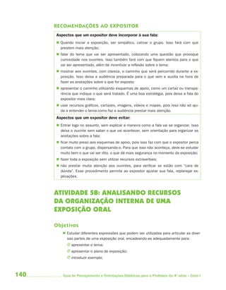 140 Guia de Planejamento e Orientações Didáticas para o Professor da 4a
série – Ciclo I
RECOMENDAÇÕES AO EXPOSITOR
Aspectos que um expositor deve incorporar à sua fala:
 Quando iniciar a exposição, ser simpático, cativar o grupo. Isso fará com que
prestem mais atenção;
 falar do tema que vai ser apresentado, colocando uma questão que provoque
curiosidade nos ouvintes. Isso também fará com que fiquem atentos para o que
vai ser apresentado, além de incentivar a reflexão sobre o tema;
 mostrar aos ouvintes, com clareza, o caminho que será percorrido durante a ex-
posição. Isso deixa a audiência preparada para o que vem e auxilia na hora de
fazer as anotações sobre o que for exposto;
 apresentar o caminho utilizando esquemas de apoio, como um cartaz ou transpa-
rência que indique o que será tratado. É uma boa estratégia, pois deixa a fala do
expositor mais clara;
 usar recursos gráficos, cartazes, imagens, vídeos e mapas, pois isso não só aju-
da a entender o tema como faz a audiência prestar mais atenção.
Aspectos que um expositor deve evitar:
 Entrar logo no assunto, sem explicar a maneira como a fala vai se organizar. Isso
deixa o ouvinte sem saber o que vai acontecer, sem orientação para organizar as
anotações sobre a fala;
 ficar muito preso aos esquemas de apoio, pois isso faz com que o expositor perca
contato com o grupo, dispersando-o. Para que isso não aconteça, deve-se estudar
muito bem o que vai ser dito, o que dá mais segurança no momento da exposição;
 fazer toda a exposição sem utilizar recursos extraverbais;
 não prestar muita atenção aos ouvintes, para verificar se estão com “cara de
dúvida”. Esse procedimento permite ao expositor ajustar sua fala, replanejar ex-
plicações.
ATIVIDADE 5B: ANALISANDO RECURSOS
DA ORGANIZAÇÃO INTERNA DE UMA
EXPOSIÇÃO ORAL
Objetivos
 Estudar diferentes expressões que podem ser utilizadas para articular as diver-
sas partes de uma exposição oral, encadeando-as adequadamente para:
J apresentar o tema;
J apresentar o plano de exposição;
J introduzir exemplo;
4aSerie-Port-OK (correc).indd 1404aSerie-Port-OK (correc).indd 140 12/28/09 12:27 PM12/28/09 12:27 PM
 