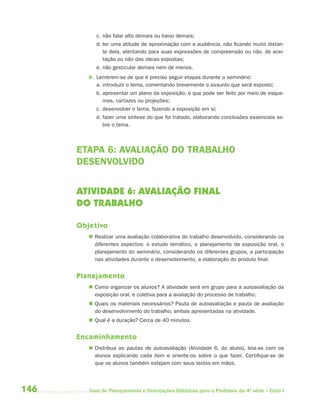 146 Guia de Planejamento e Orientações Didáticas para o Professor da 4a
série – Ciclo I
c. não falar alto demais ou baixo demais;
d. ter uma atitude de aproximação com a audiência, não ficando muito distan-
te dela, atentando para suas expressões de compreensão ou não, de acei-
tação ou não das ideias expostas;
e. não gesticular demais nem de menos.
8. Lembrem-se de que é preciso seguir etapas durante o seminário:
a. introduzir o tema, comentando brevemente o assunto que será exposto;
b. apresentar um plano da exposição, o que pode ser feito por meio de esque-
mas, cartazes ou projeções;
c. desenvolver o tema, fazendo a exposição em si;
d. fazer uma síntese do que foi tratado, elaborando conclusões essenciais so-
bre o tema.
ETAPA 6: AVALIAÇÃO DO TRABALHO
DESENVOLVIDO
ATIVIDADE 6: AVALIAÇÃO FINAL
DO TRABALHO
Objetivo
 Realizar uma avaliação colaborativa do trabalho desenvolvido, considerando os
diferentes aspectos: o estudo temático, o planejamento da exposição oral, o
planejamento do seminário, considerando os diferentes grupos, a participação
nas atividades durante o desenvolvimento, a elaboração do produto final.
Planejamento
 Como organizar os alunos? A atividade será em grupo para a autoavaliação da
exposição oral, e coletiva para a avaliação do processo de trabalho.
 Quais os materiais necessários? Pauta de autoavaliação e pauta de avaliação
do desenvolvimento do trabalho, ambas apresentadas na atividade.
 Qual é a duração? Cerca de 40 minutos.
Encaminhamento
 Distribua as pautas de autoavaliação (Atividade 6, do aluno), leia-as com os
alunos explicando cada item e oriente-os sobre o que fazer. Certifique-se de
que os alunos também estejam com seus textos em mãos.
4aSerie-Port-OK (correc).indd 1464aSerie-Port-OK (correc).indd 146 12/28/09 12:27 PM12/28/09 12:27 PM
 