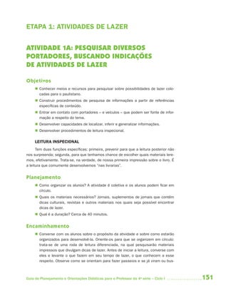 151Guia de Planejamento e Orientações Didáticas para o Professor da 4a
série – Ciclo I
ETAPA 1: ATIVIDADES DE LAZER
ATIVIDADE 1A: PESQUISAR DIVERSOS
PORTADORES, BUSCANDO INDICAÇÕES
DE ATIVIDADES DE LAZER
Objetivos
 Conhecer meios e recursos para pesquisar sobre possibilidades de lazer colo-
cadas para o paulistano.
 Construir procedimentos de pesquisa de informações a partir de referências
específicas de conteúdo.
 Entrar em contato com portadores – e veículos – que podem ser fonte de infor-
mação a respeito do tema.
 Desenvolver capacidades de localizar, inferir e generalizar informações.
 Desenvolver procedimentos de leitura inspecional.
LEITURA INSPECIONAL
Tem duas funções específicas: primeira, prevenir para que a leitura posterior não
nos surpreenda; segunda, para que tenhamos chance de escolher quais materiais lere-
mos, efetivamente. Trata-se, na verdade, de nossa primeira impressão sobre o livro. É
a leitura que comumente desenvolvemos “nas livrarias”.
Planejamento
 Como organizar os alunos? A atividade é coletiva e os alunos podem ficar em
círculo.
 Quais os materiais necessários? Jornais, suplementos de jornais que contêm
dicas culturais, revistas e outros materiais nos quais seja possível encontrar
dicas de lazer.
 Qual é a duração? Cerca de 40 minutos.
Encaminhamento
 Converse com os alunos sobre o propósito da atividade e sobre como estarão
organizados para desenvolvê-la. Oriente-os para que se organizem em círculo:
trata-se de uma roda de leitura diferenciada, na qual pesquisarão materiais
impressos que divulgam dicas de lazer. Antes de iniciar a leitura, converse com
eles e levante o que fazem em seu tempo de lazer, o que conhecem a esse
respeito. Observe como se orientam para fazer passeios e se já viram ou bus-
4aSerie-Port-OK (correc).indd 1514aSerie-Port-OK (correc).indd 151 12/28/09 12:27 PM12/28/09 12:27 PM
 